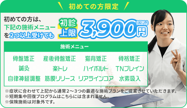 初めての方限定!初めての方は、下記の施術メニューを2つ以上受けても初診上限3,900円(税込) 施術メニュー:骨盤矯正・産後骨盤矯正・猫背矯正・骨格矯正・鍼灸・楽トレ・ハイボルト・TNブレイン・自律神経調整・筋膜リリース・リアラインコア・水素吸入 ※症状に合わせて上記から通常2~3つの最適な施術プランをご提案させていただきます。※短期集中回復プログラムはこちらには含まれません。※保険施術は対象外です。